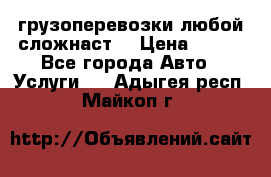 грузоперевозки любой сложнаст  › Цена ­ 100 - Все города Авто » Услуги   . Адыгея респ.,Майкоп г.